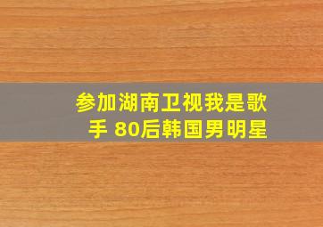 参加湖南卫视我是歌手 80后韩国男明星